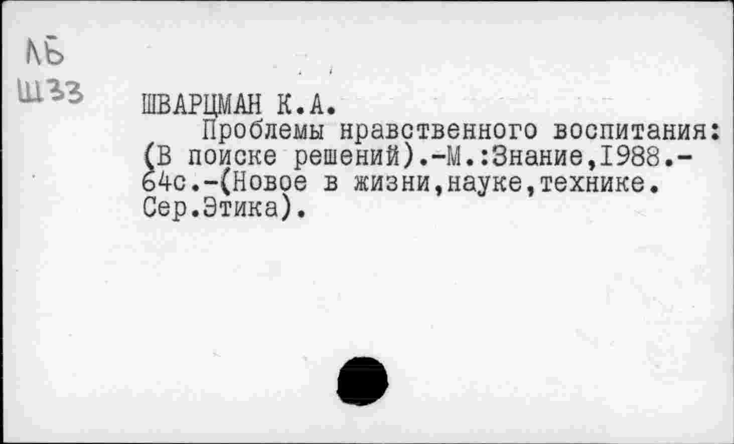 ﻿къ
ШВАРЦМАН К.А.
Проблемы нравственного воспитания: (В поиске решений).-М.:3нание,1988.-64с.-(Новое в жизни,науке,технике. Сер.Этика).